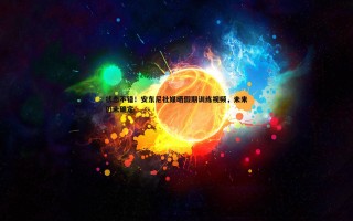 谈球吧官网-状态不错！安东尼社媒晒假期训练视频，未来仍未确定
